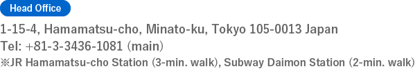 [Head Office]1-15-4, Hamamatsu-choMinato-ku, Tokyo 105-0013JapanTel: +81-3-3436-1081 (main)※JR Hamamatsu-cho Station (3-min. walk), Subway Daimon Station (2-min. walk)