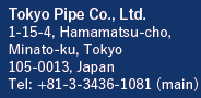 Tokyo Pipe Co., Ltd.　1-15-4, Hamamatsu-cho
Minato-ku, Tokyo 105-0013 Japan Tel: +81-3-3436-1081 (main)
