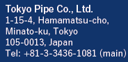 Tokyo Pipe Co., Ltd.　1-15-4, Hamamatsu-cho
Minato-ku, Tokyo 105-0013 Japan Tel: +81-3-3436-1081 (main)